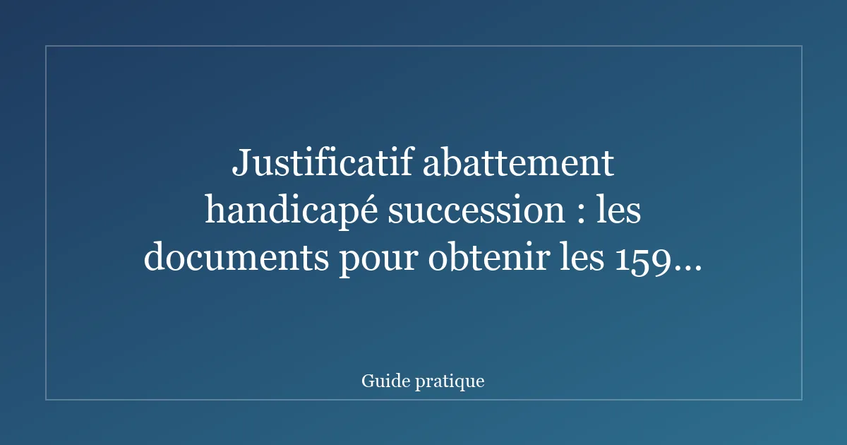 Justificatif abattement handicapé succession : les documents pour obtenir les 159 325 €